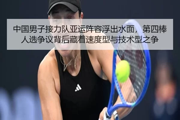 中国男子接力队亚运阵容浮出水面，第四棒人选争议背后藏着速度型与技术型之争